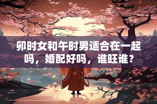 卯时女和午时男适合在一起吗，婚配好吗，谁旺谁？