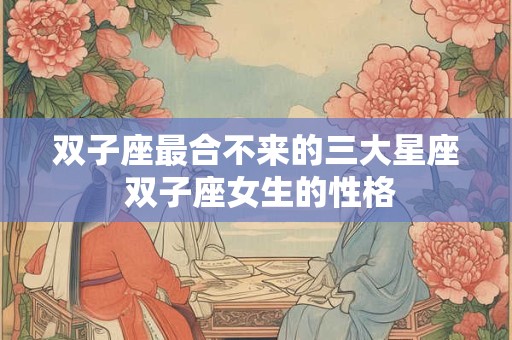 双子座最合不来的三大星座 双子座女生的性格 双子座最合不来的三大星座 双子座女生的性格