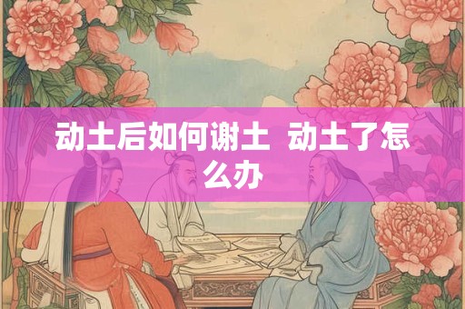 动土后如何谢土  动土了怎么办