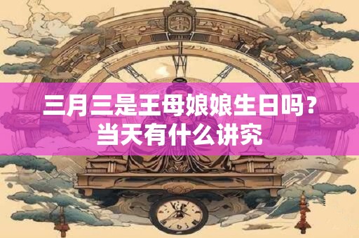 三月三是王母娘娘生日吗？当天有什么讲究