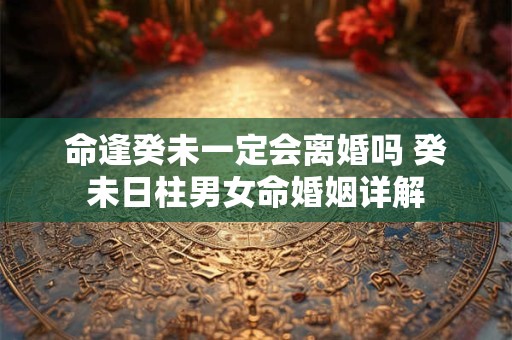 命逢癸未一定会离婚吗 癸未日柱男女命婚姻详解