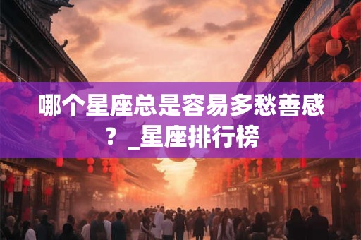 哪个星座总是容易多愁善感？_星座排行榜