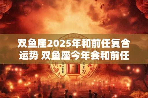 双鱼座2025年和前任复合运势 双鱼座今年会和前任复合吗