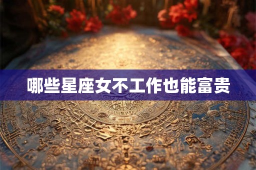 哪些星座女不工作也能富贵
