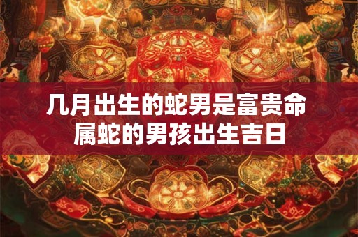 几月出生的蛇男是富贵命 属蛇的男孩出生吉日