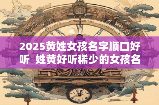 详细阅读:2025黄姓女孩名字顺口好听 姓黄好听稀少的女孩名字 2025黄姓女孩名字顺口好听 姓黄好听稀少的女孩名字