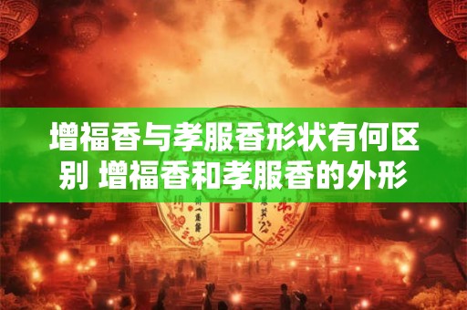 增福香与孝服香形状有何区别 增福香和孝服香的外形有何不同