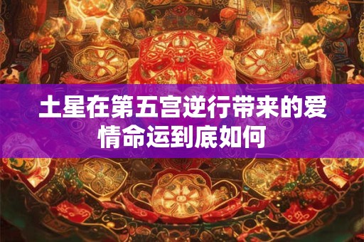 土星在第五宫逆行带来的爱情命运到底如何 土星在第五宫逆行带来的爱情命运到底如何