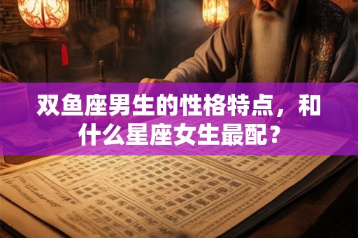 双鱼座男生的性格特点，和什么星座女生最配？