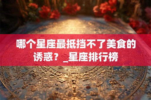 哪个星座最抵挡不了美食的诱惑?_星座排行榜 哪个星座最抵挡不了美食的诱惑?_星座排行榜
