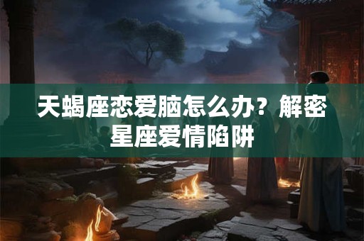 天蝎座恋爱脑怎么办?解密星座爱情陷阱 天蝎座恋爱脑怎么办?解密星座爱情陷阱