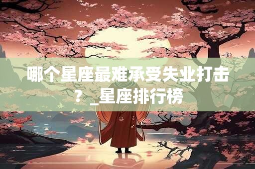 哪个星座最难承受失业打击?_星座排行榜 哪个星座最难承受失业打击?_星座排行榜