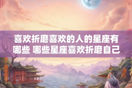 喜欢折磨喜欢的人的星座有哪些 哪些星座喜欢折磨自己喜欢的人