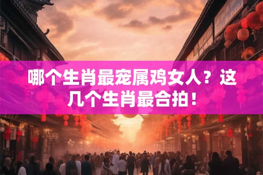 哪个生肖最宠属鸡女人？这几个生肖最合拍！