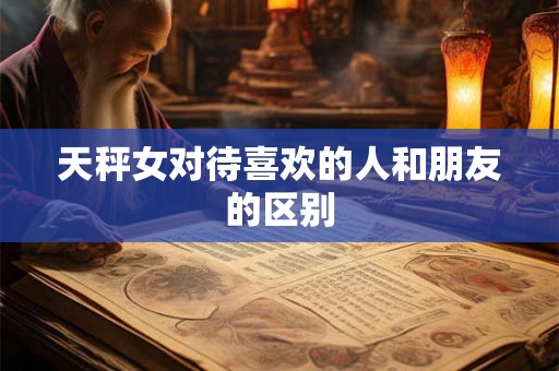 天秤女对待喜欢的人和朋友的区别