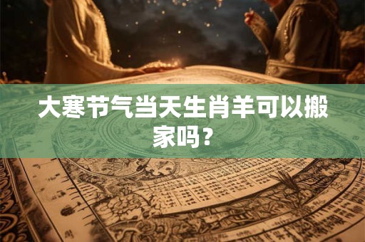 大寒节气当天生肖羊可以搬家吗? 大寒节气当天生肖羊可以搬家吗?