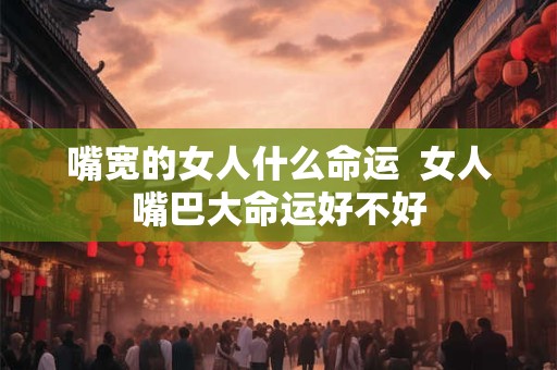 嘴宽的女人什么命运  女人嘴巴大命运好不好