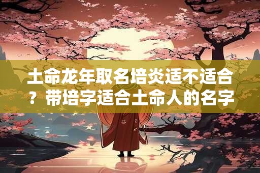 土命龙年取名培炎适不适合？带培字适合土命人的名字