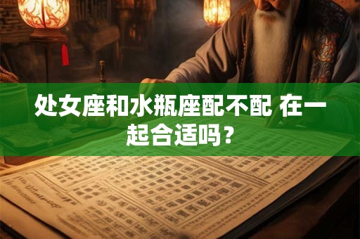 处女座和水瓶座配不配 在一起合适吗？