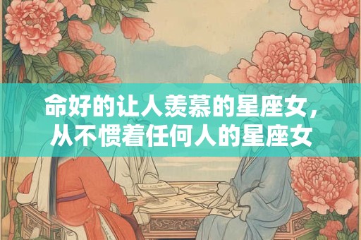 命好的让人羡慕的星座女，从不惯着任何人的星座女
