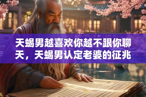 天蝎男越喜欢你越不跟你聊天，天蝎男认定老婆的征兆