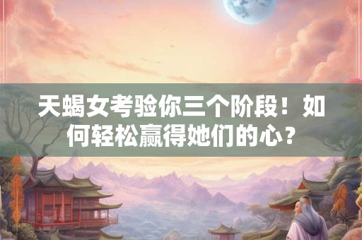 天蝎女考验你三个阶段！如何轻松赢得她们的心？