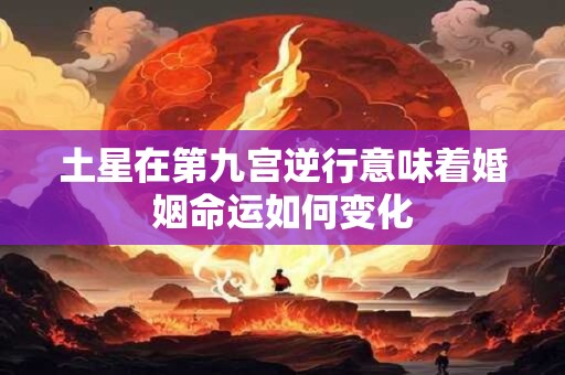 土星在第九宫逆行意味着婚姻命运如何变化