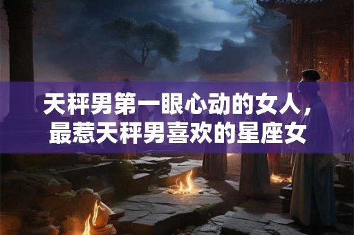天秤男第一眼心动的女人，最惹天秤男喜欢的星座女