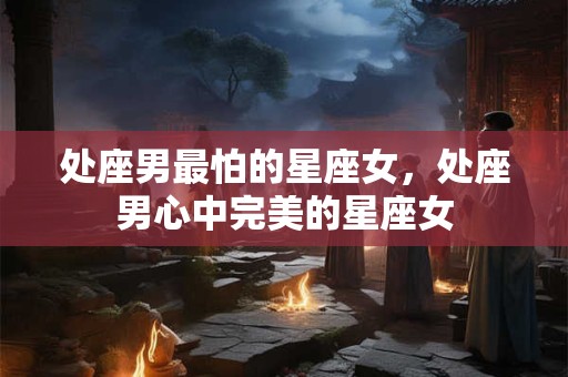 处座男最怕的星座女，处座男心中完美的星座女