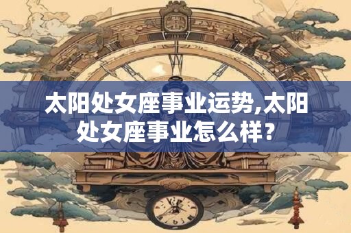 太阳处女座事业运势,太阳处女座事业怎么样？