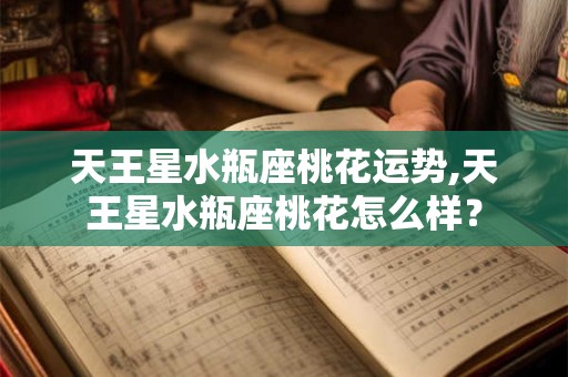 天王星水瓶座桃花运势,天王星水瓶座桃花怎么样？