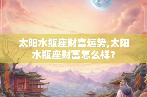 太阳水瓶座财富运势,太阳水瓶座财富怎么样？