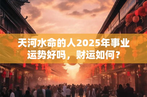 天河水命的人2025年事业运势好吗，财运如何？