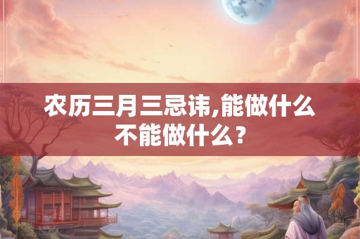 农历三月三忌讳,能做什么不能做什么？