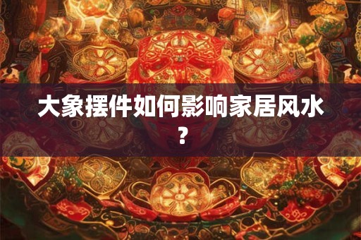 大象摆件如何影响家居风水？