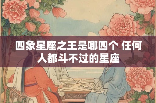 四象星座之王是哪四个 任何人都斗不过的星座 四象星座之王是哪四个 任何人都斗不过的星座