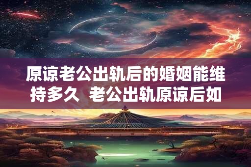 原谅老公出轨后的婚姻能维持多久  老公出轨原谅后如何化解心结