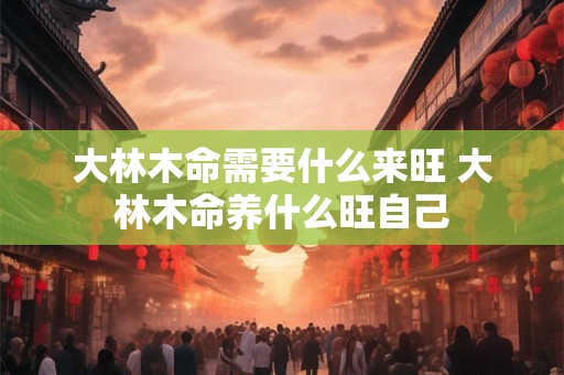 大林木命需要什么来旺 大林木命养什么旺自己