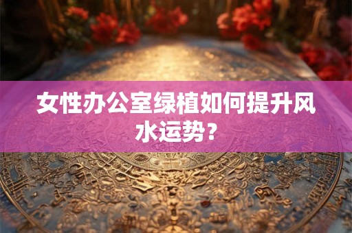 女性办公室绿植如何提升风水运势? 女性办公室绿植如何提升风水运势?
