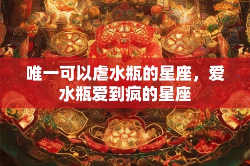 唯一可以虐水瓶的星座，爱水瓶爱到疯的星座