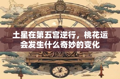 土星在第五宫逆行，桃花运会发生什么奇妙的变化