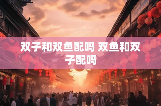双子和双鱼配吗 双鱼和双子配吗