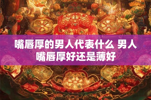 嘴唇厚的男人代表什么 男人嘴唇厚好还是薄好