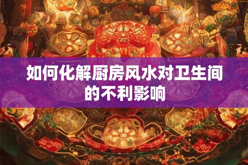 如何化解厨房风水对卫生间的不利影响