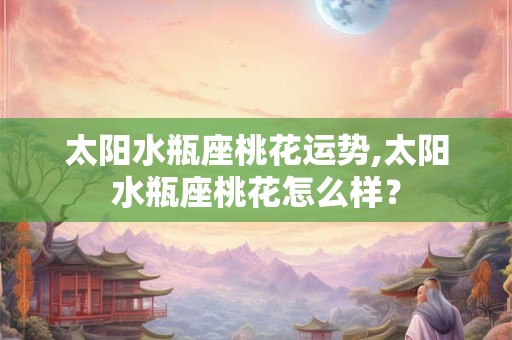 太阳水瓶座桃花运势,太阳水瓶座桃花怎么样？