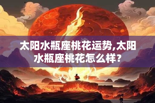 太阳水瓶座桃花运势,太阳水瓶座桃花怎么样? 太阳水瓶座桃花运势,太阳水瓶座桃花怎么样?