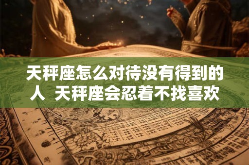 天秤座怎么对待没有得到的人  天秤座会忍着不找喜欢的人吗