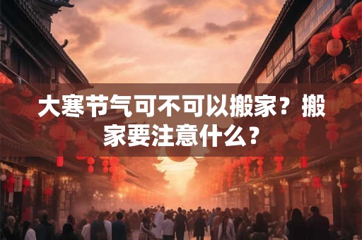 大寒节气可不可以搬家？搬家要注意什么？