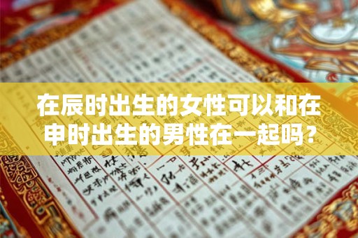 在辰时出生的女性可以和在申时出生的男性在一起吗？