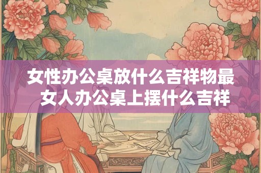 女性办公桌放什么吉祥物最  女人办公桌上摆什么吉祥物辟邪小人